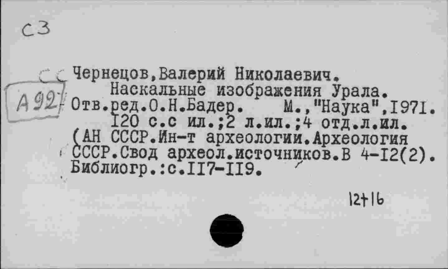 ﻿Чернецов»Валерий Николаевич.
Наскальные изображения Урала.
Отв.ред.О.Н.Бадер. М.»"Наука",1971.
120 с.с ил.;2 л.ил.;4 отд.л.ил.
(АН СССР.Ин-т археологии.Археология
• СССР.Свод археол.источников.В 4-12(2).
Библиогр.:c.II7-II9. z
Ut |Ь